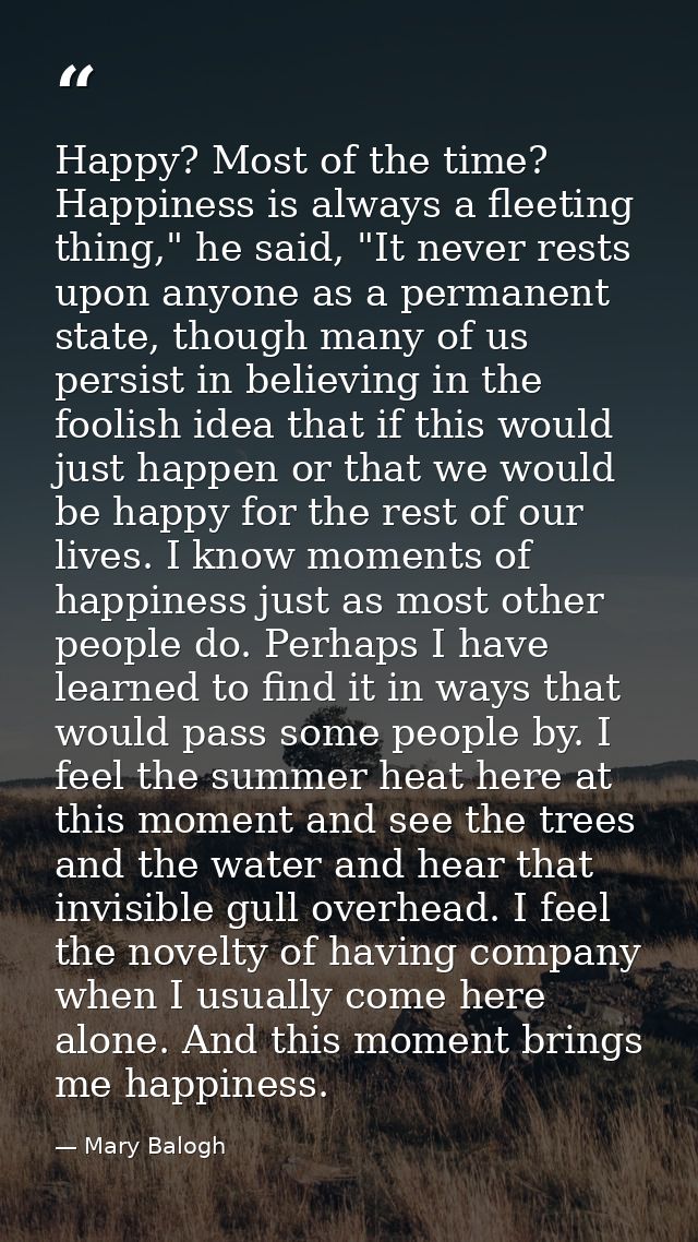 Happy? Most of the time? Happiness is always a fleeting thing," he said, "It never rests upon anyone as a permanent stat — Mary Balogh