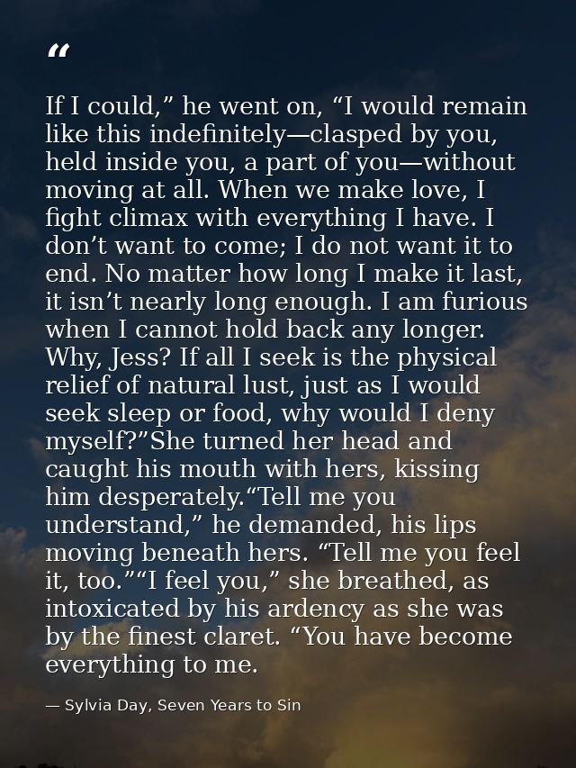 If I could,” he went on, “I would remain like this indefinitely—clasped by you, held inside you, a part of you—without m — Sylvia Day, Seven Years to Sin