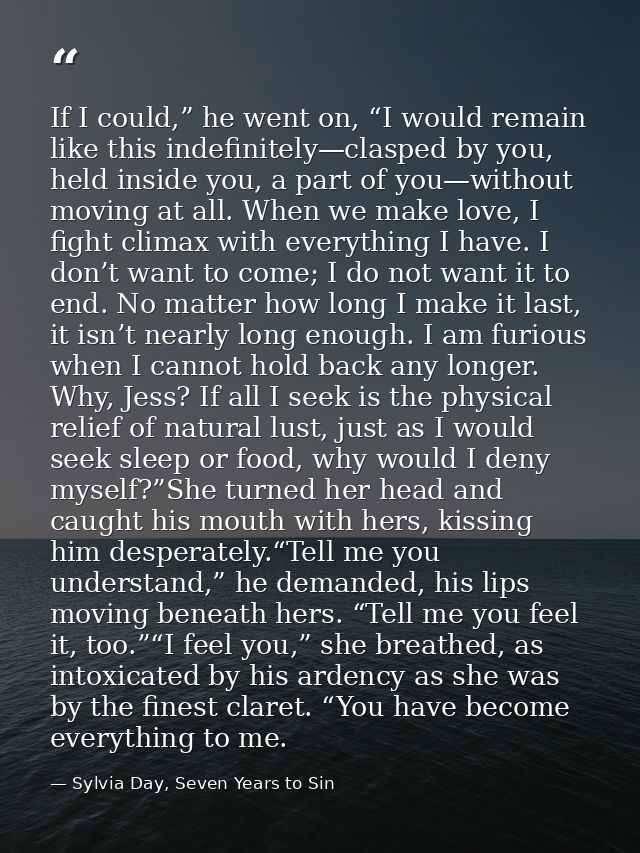 If I could,” he went on, “I would remain like this indefinitely—clasped by you, held inside you, a part of you—without m — Sylvia Day, Seven Years to Sin