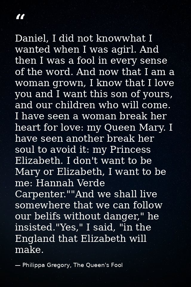 Daniel, I did not knowwhat I wanted when I was agirl. And then I was a fool in every sense of the word. And now that I a — Philippa Gregory, The Queen's Fool