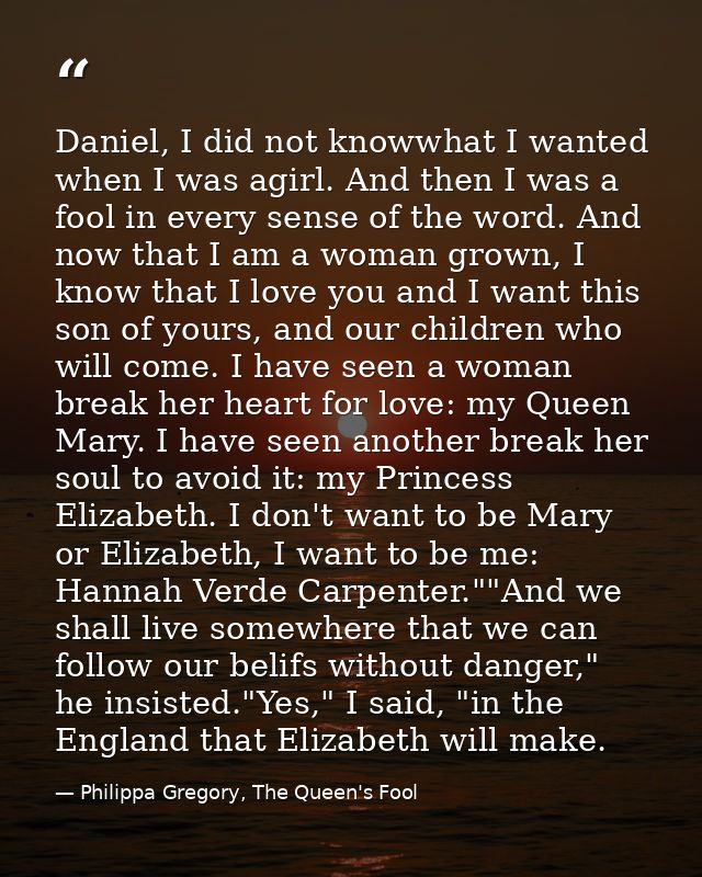 Daniel, I did not knowwhat I wanted when I was agirl. And then I was a fool in every sense of the word. And now that I a — Philippa Gregory, The Queen's Fool