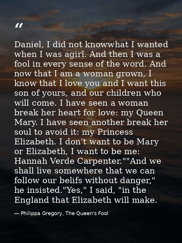 Daniel, I did not knowwhat I wanted when I was agirl. And then I was a fool in every sense of the word. And now that I a — Philippa Gregory, The Queen's Fool