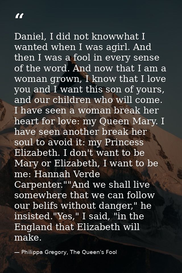 Daniel, I did not knowwhat I wanted when I was agirl. And then I was a fool in every sense of the word. And now that I a — Philippa Gregory, The Queen's Fool
