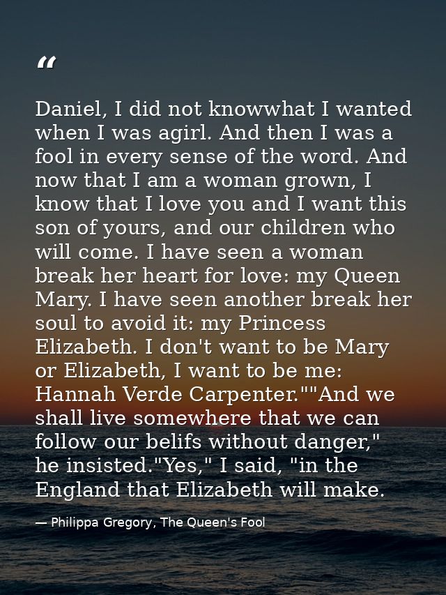 Daniel, I did not knowwhat I wanted when I was agirl. And then I was a fool in every sense of the word. And now that I a — Philippa Gregory, The Queen's Fool