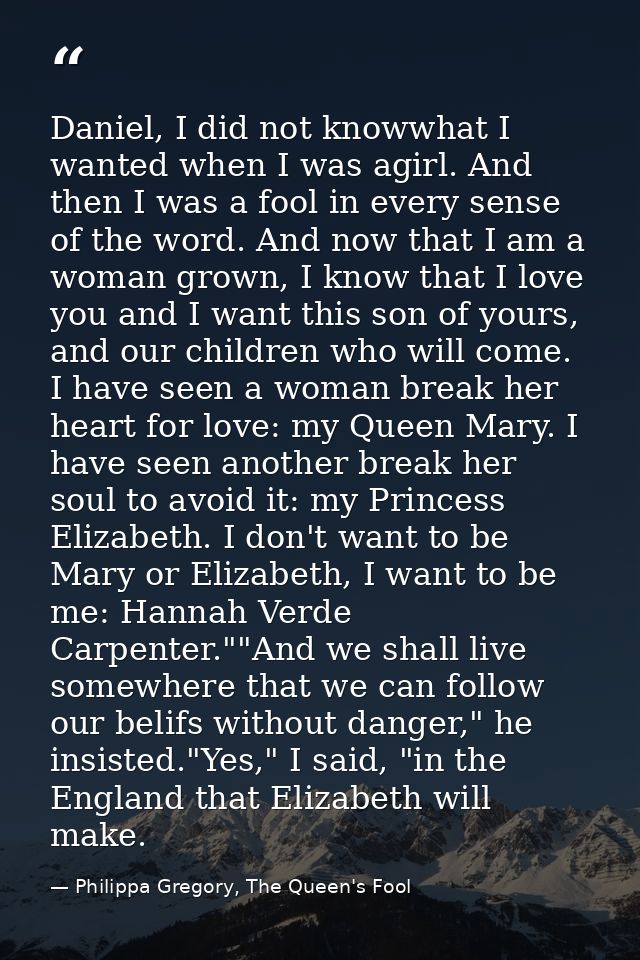 Daniel, I did not knowwhat I wanted when I was agirl. And then I was a fool in every sense of the word. And now that I a — Philippa Gregory, The Queen's Fool