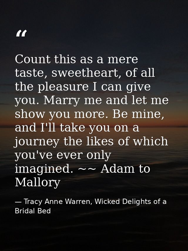 Count this as a mere taste, sweetheart, of all the pleasure I can give you. Marry me and let me show you more. Be mine,  — Tracy Anne Warren, Wicked Delights of a Bridal Bed