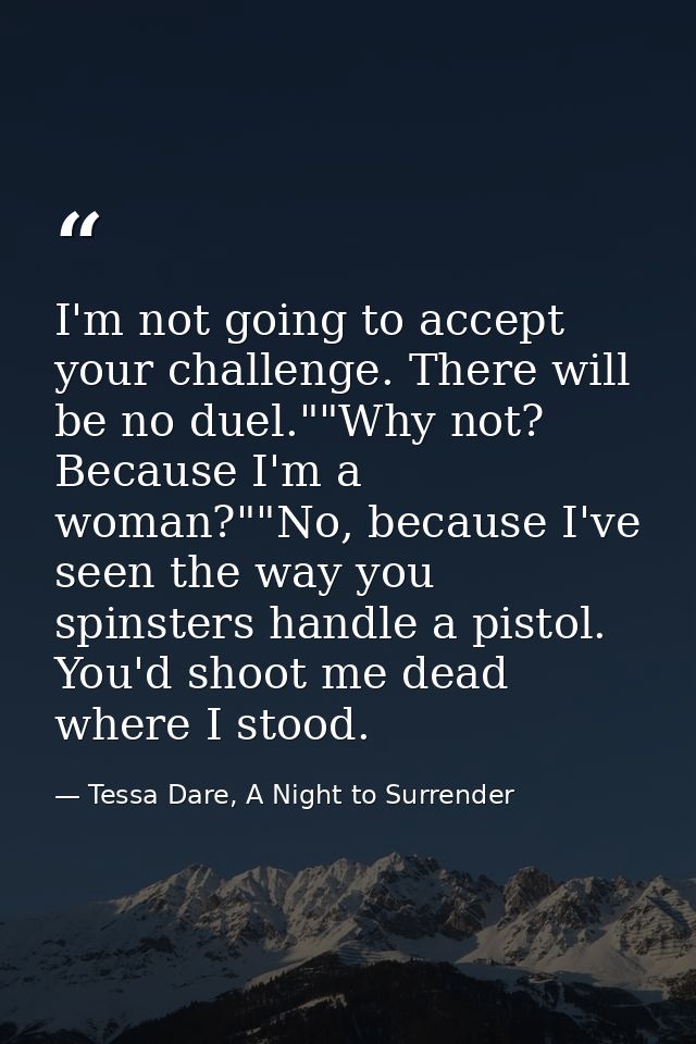 I'm not going to accept your challenge. There will be no duel.""Why not? Because I'm a woman?""No, because I've seen the — Tessa Dare, A Night to Surrender