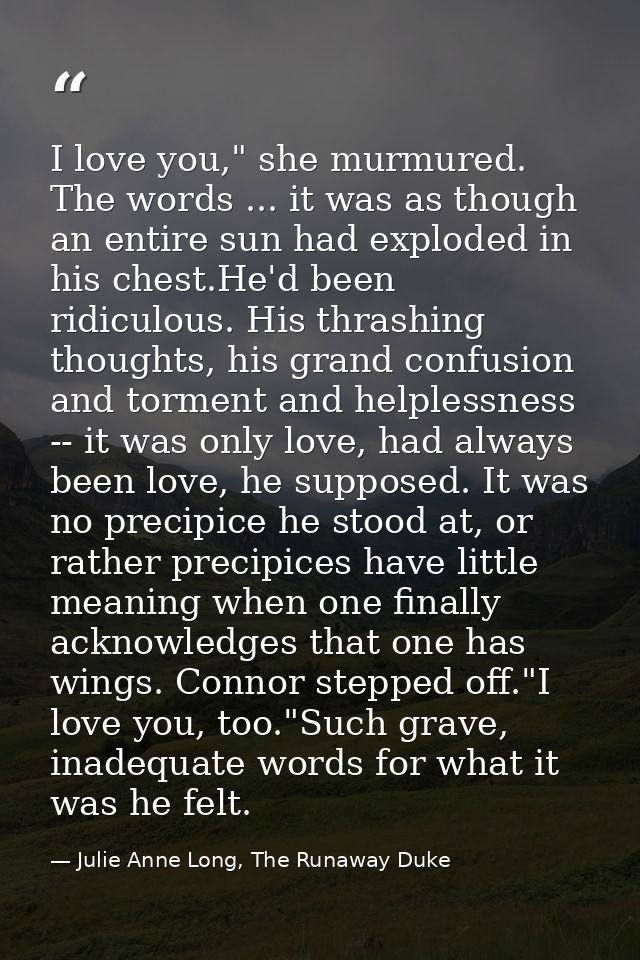 I love you," she murmured. The words ... it was as though an entire sun had exploded in his chest.He'd been ridiculous.  — Julie Anne Long, The Runaway Duke