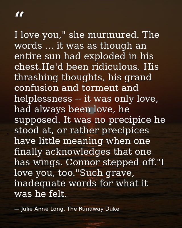 I love you," she murmured. The words ... it was as though an entire sun had exploded in his chest.He'd been ridiculous.  — Julie Anne Long, The Runaway Duke