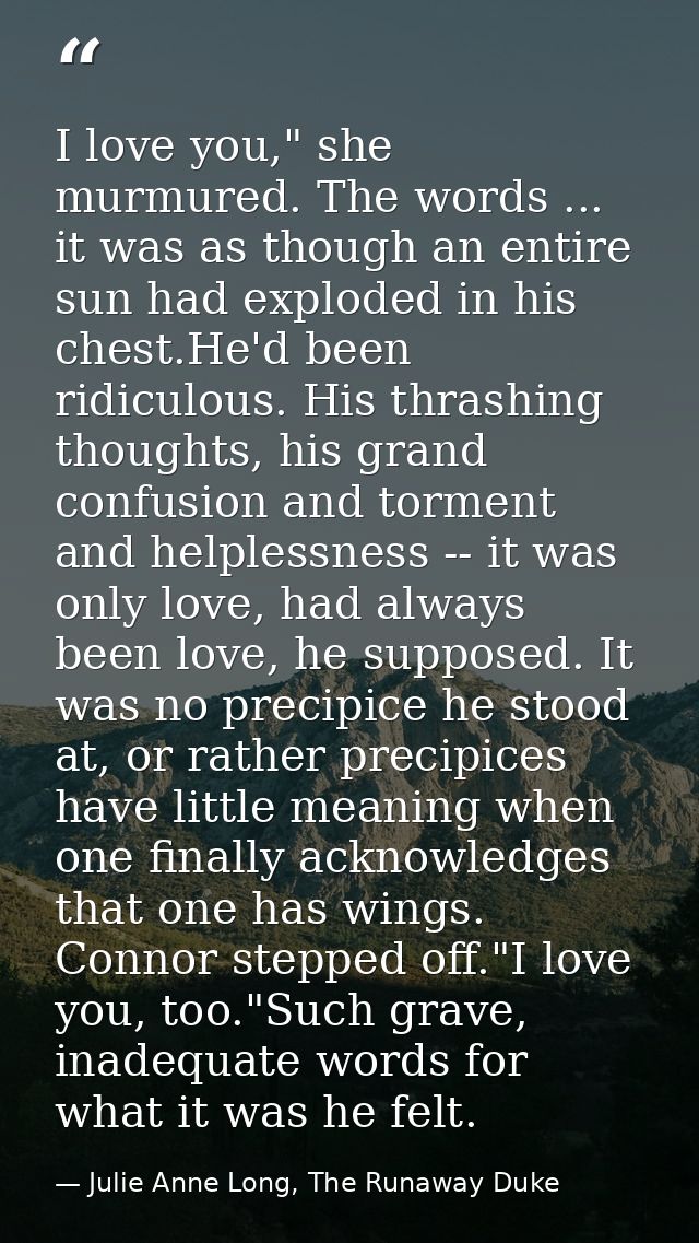 I love you," she murmured. The words ... it was as though an entire sun had exploded in his chest.He'd been ridiculous.  — Julie Anne Long, The Runaway Duke