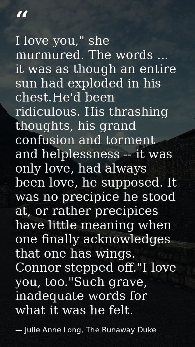 I love you," she murmured. The words ... it was as though an entire sun had exploded in his chest.He'd been ridiculous.  — Julie Anne Long, The Runaway Duke