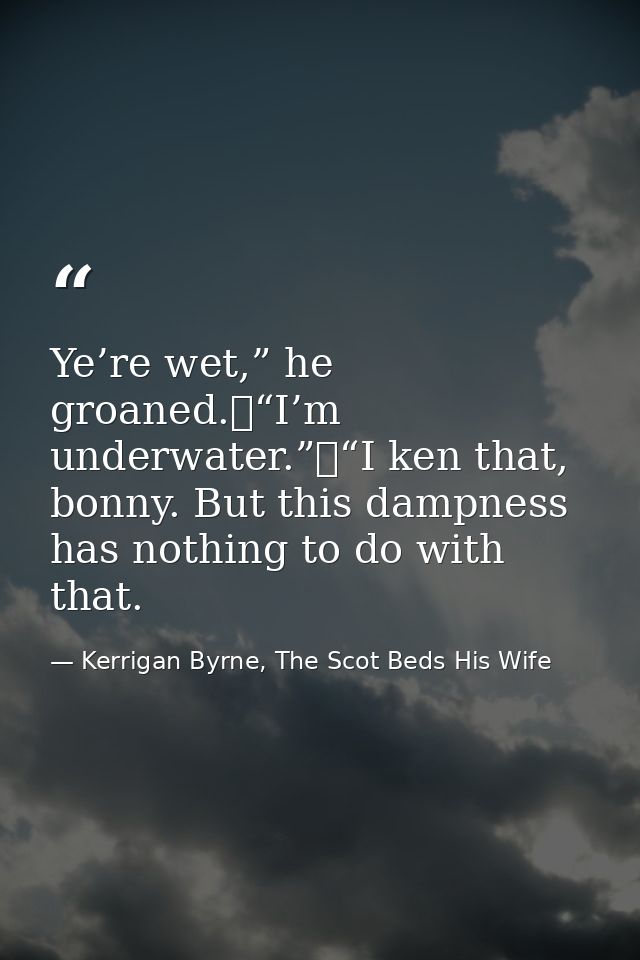 Ye’re wet,” he groaned.	“I’m underwater.”	“I ken that, bonny. But this dampness has nothing to do with that. — Kerrigan Byrne, The Scot Beds His Wife