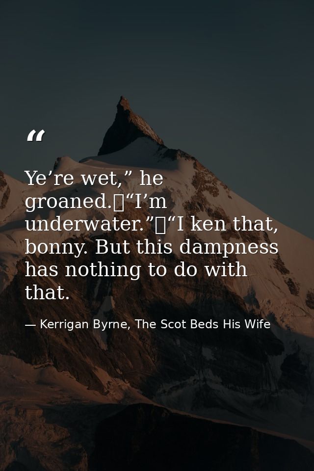 Ye’re wet,” he groaned.	“I’m underwater.”	“I ken that, bonny. But this dampness has nothing to do with that. — Kerrigan Byrne, The Scot Beds His Wife