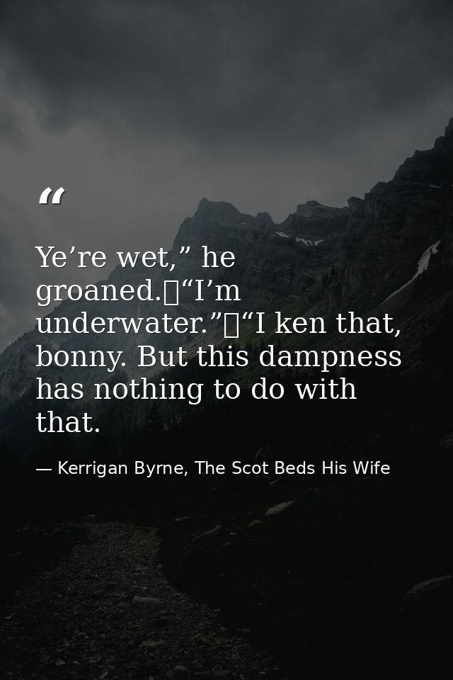 Ye’re wet,” he groaned.	“I’m underwater.”	“I ken that, bonny. But this dampness has nothing to do with that. — Kerrigan Byrne, The Scot Beds His Wife