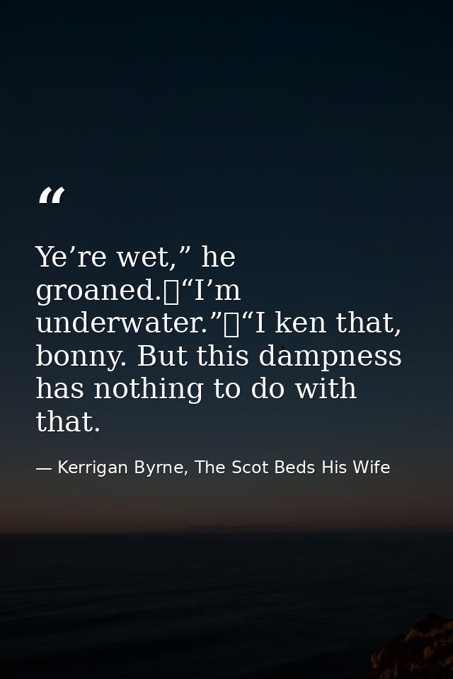 Ye’re wet,” he groaned.	“I’m underwater.”	“I ken that, bonny. But this dampness has nothing to do with that. — Kerrigan Byrne, The Scot Beds His Wife