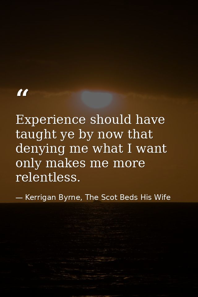 Experience should have taught ye by now that denying me what I want only makes me more relentless. — Kerrigan Byrne, The Scot Beds His Wife