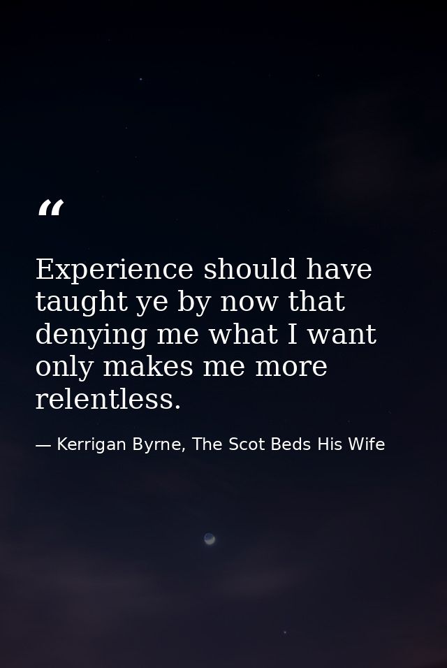 Experience should have taught ye by now that denying me what I want only makes me more relentless. — Kerrigan Byrne, The Scot Beds His Wife