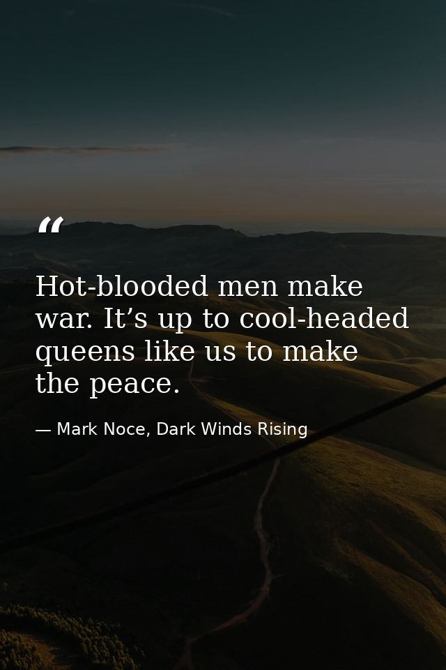 Hot-blooded men make war. It’s up to cool-headed queens like us to make the peace. — Mark Noce, Dark Winds Rising