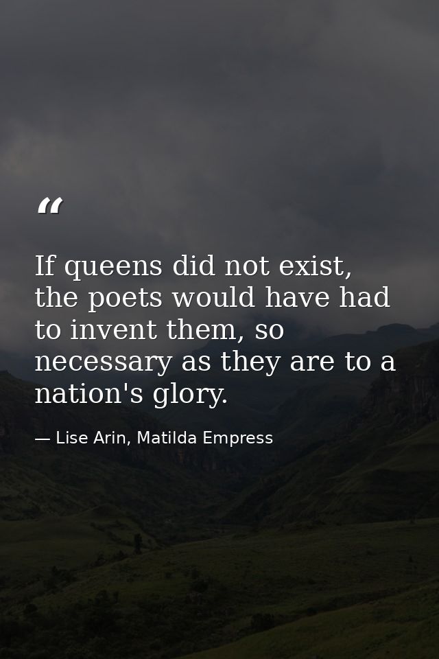 If queens did not exist, the poets would have had to invent them, so necessary as they are to a nation's glory. — Lise Arin, Matilda Empress