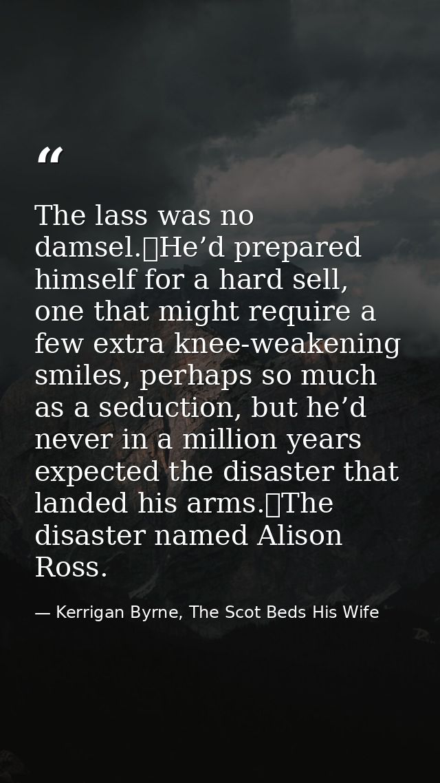 The lass was no damsel.	He’d prepared himself for a hard sell, one that might require a few extra knee-weakening smiles, — Kerrigan Byrne, The Scot Beds His Wife