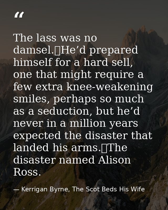 The lass was no damsel.	He’d prepared himself for a hard sell, one that might require a few extra knee-weakening smiles, — Kerrigan Byrne, The Scot Beds His Wife