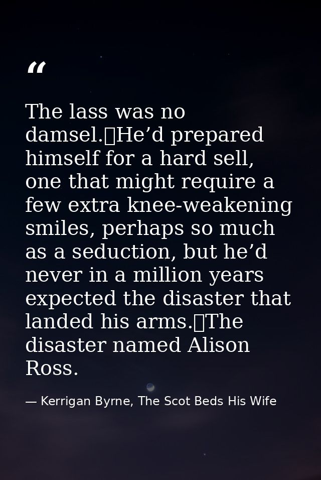 The lass was no damsel.	He’d prepared himself for a hard sell, one that might require a few extra knee-weakening smiles, — Kerrigan Byrne, The Scot Beds His Wife