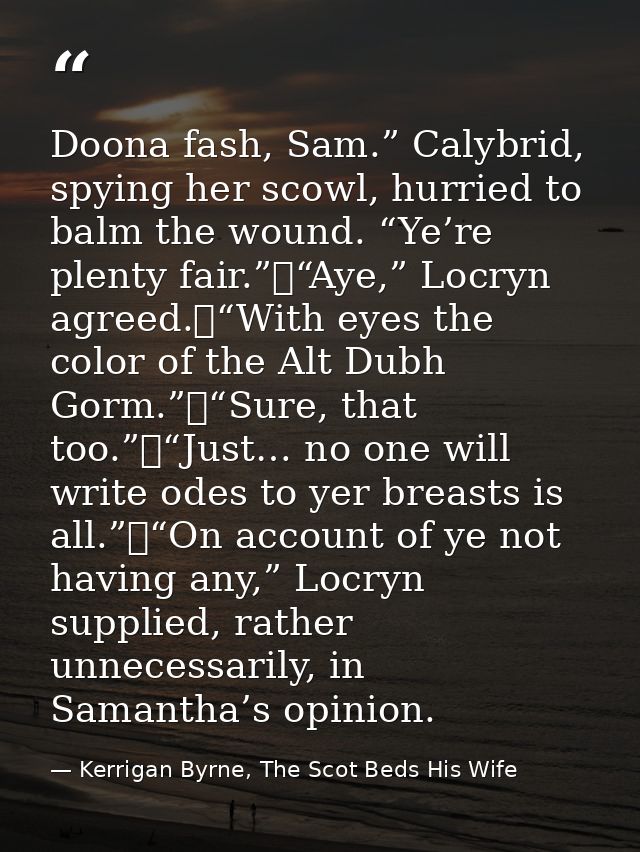 Doona fash, Sam.” Calybrid, spying her scowl, hurried to balm the wound. “Ye’re plenty fair.”	“Aye,” Locryn agreed.	“Wit — Kerrigan Byrne, The Scot Beds His Wife