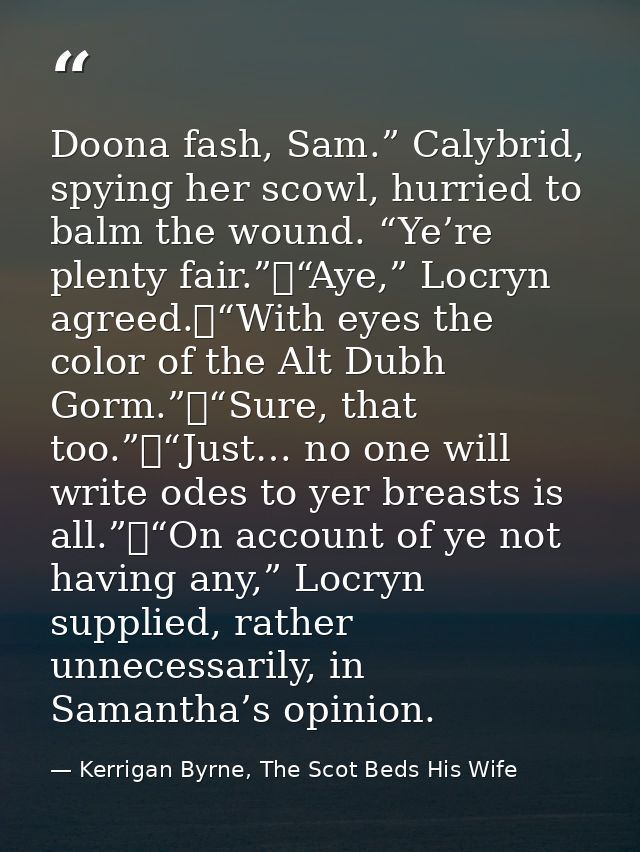 Doona fash, Sam.” Calybrid, spying her scowl, hurried to balm the wound. “Ye’re plenty fair.”	“Aye,” Locryn agreed.	“Wit — Kerrigan Byrne, The Scot Beds His Wife