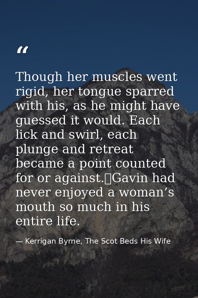 Though her muscles went rigid, her tongue sparred with his, as he might have guessed it would. Each lick and swirl, each — Kerrigan Byrne, The Scot Beds His Wife
