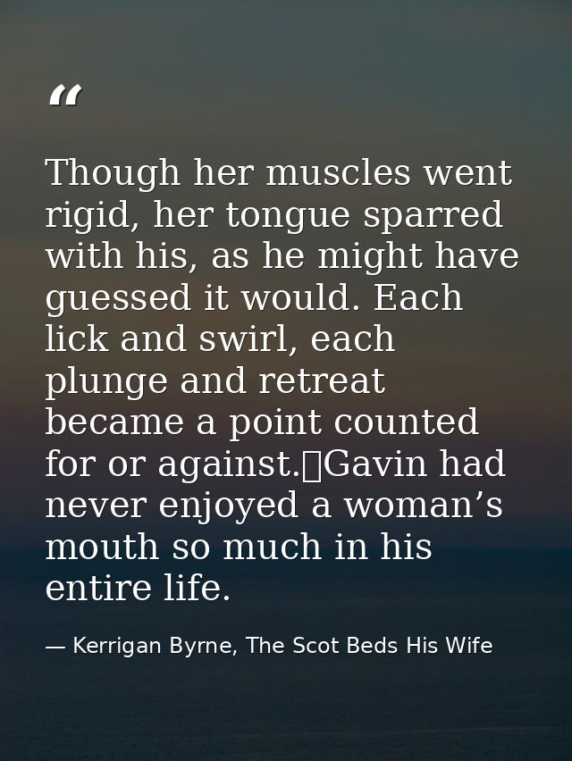 Though her muscles went rigid, her tongue sparred with his, as he might have guessed it would. Each lick and swirl, each — Kerrigan Byrne, The Scot Beds His Wife