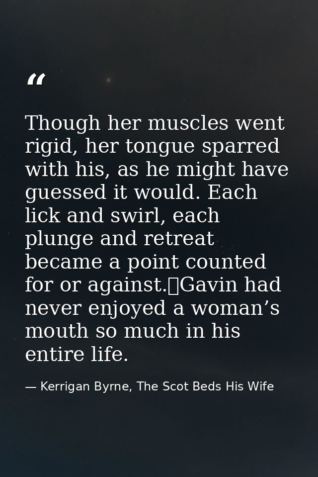 Though her muscles went rigid, her tongue sparred with his, as he might have guessed it would. Each lick and swirl, each — Kerrigan Byrne, The Scot Beds His Wife