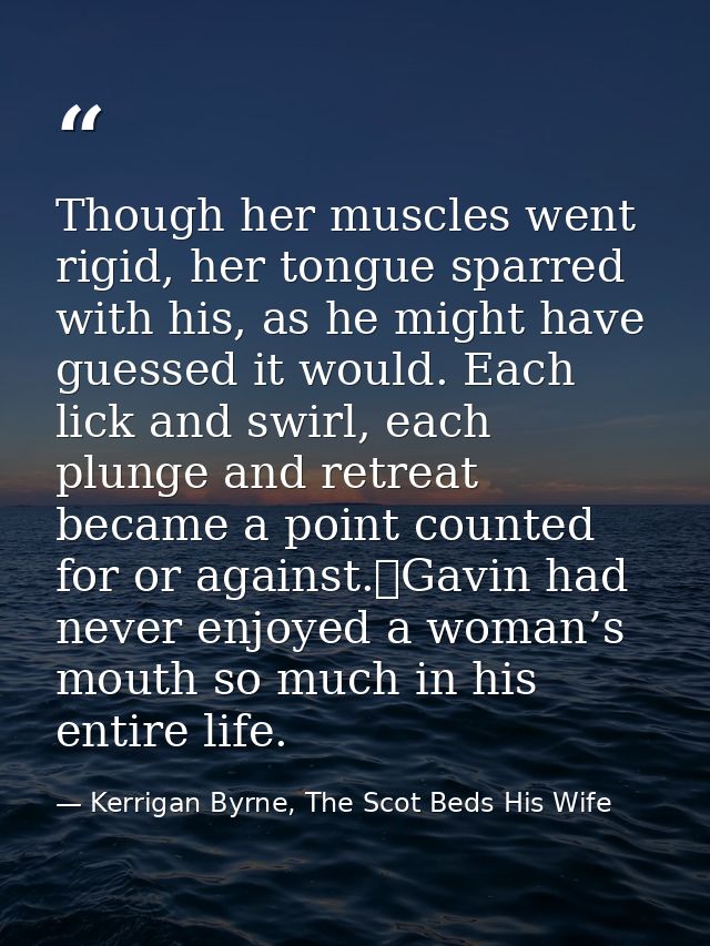 Though her muscles went rigid, her tongue sparred with his, as he might have guessed it would. Each lick and swirl, each — Kerrigan Byrne, The Scot Beds His Wife
