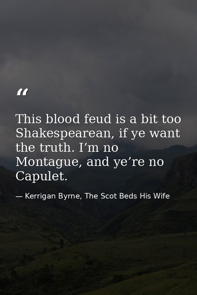 This blood feud is a bit too Shakespearean, if ye want the truth. I’m no Montague, and ye’re no Capulet. — Kerrigan Byrne, The Scot Beds His Wife