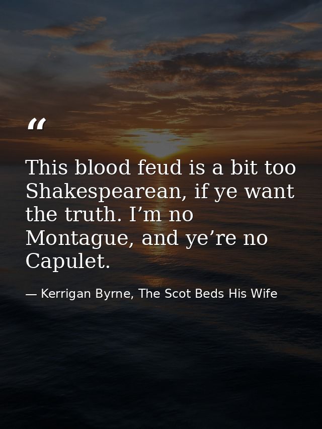 This blood feud is a bit too Shakespearean, if ye want the truth. I’m no Montague, and ye’re no Capulet. — Kerrigan Byrne, The Scot Beds His Wife
