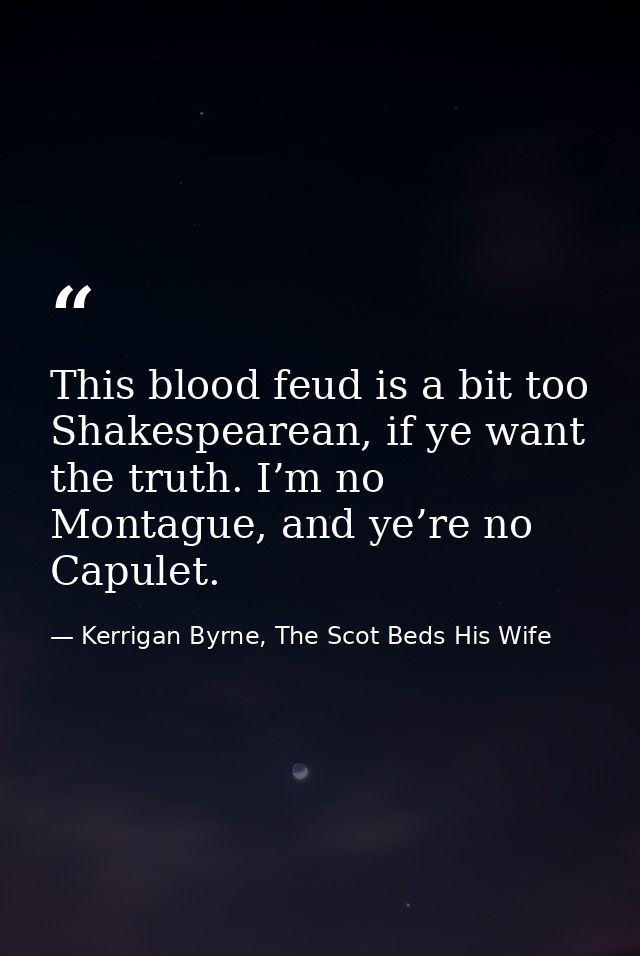 This blood feud is a bit too Shakespearean, if ye want the truth. I’m no Montague, and ye’re no Capulet. — Kerrigan Byrne, The Scot Beds His Wife