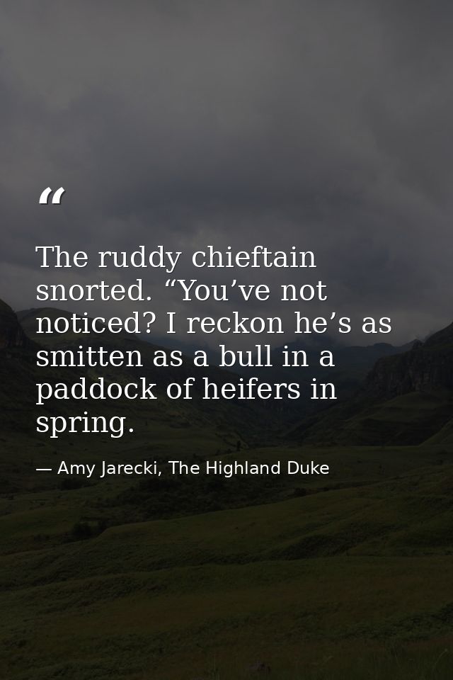 The ruddy chieftain snorted. “You’ve not noticed? I reckon he’s as smitten as a bull in a paddock of heifers in spring. — Amy Jarecki, The Highland Duke