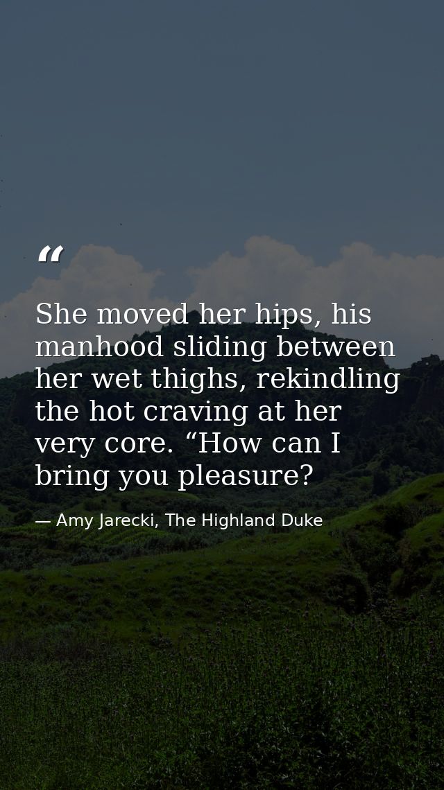 She moved her hips, his manhood sliding between her wet thighs, rekindling the hot craving at her very core. “How can I  — Amy Jarecki, The Highland Duke