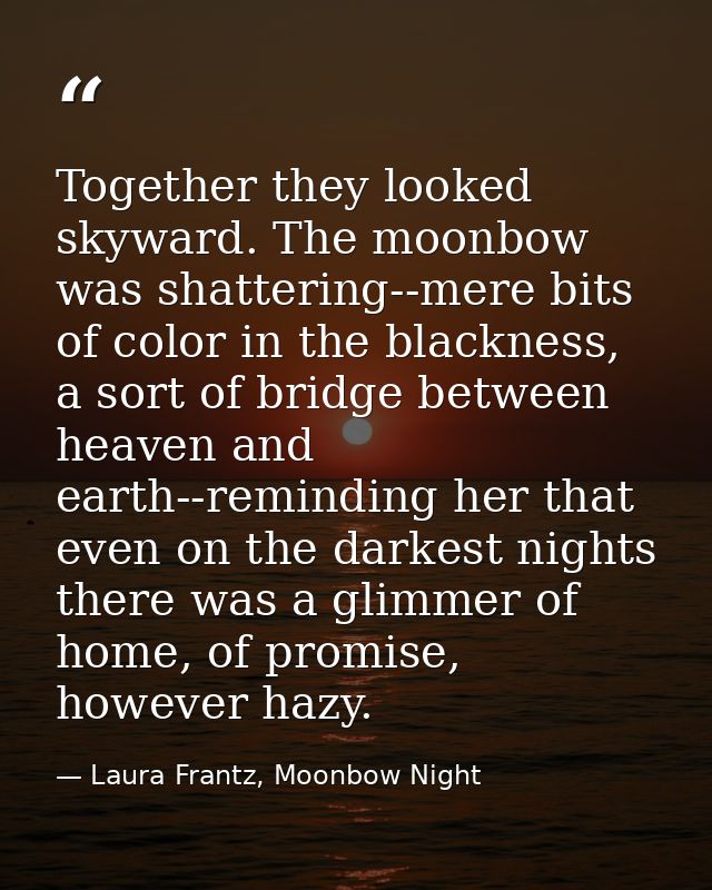 Together they looked skyward. The moonbow was shattering--mere bits of color in the blackness, a sort of bridge between  — Laura Frantz, Moonbow Night