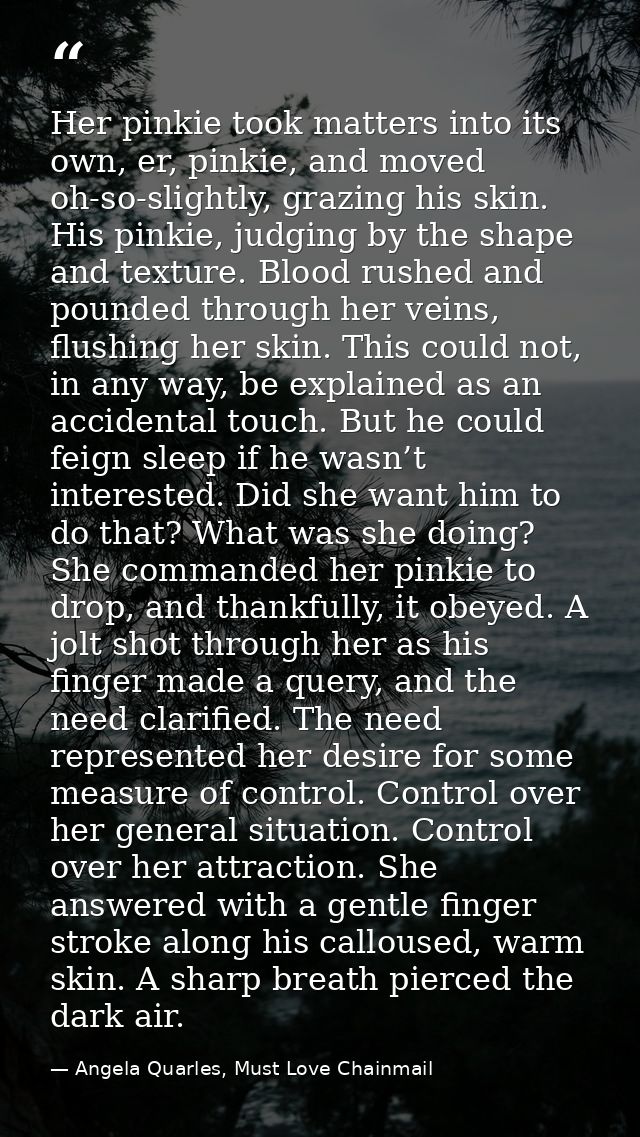 Her pinkie took matters into its own, er, pinkie, and moved oh-so-slightly, grazing his skin. His pinkie, judging by the — Angela Quarles, Must Love Chainmail