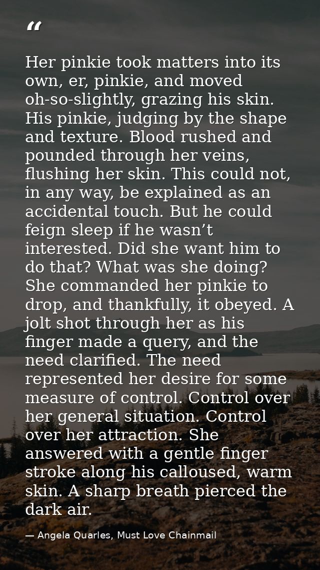 Her pinkie took matters into its own, er, pinkie, and moved oh-so-slightly, grazing his skin. His pinkie, judging by the — Angela Quarles, Must Love Chainmail