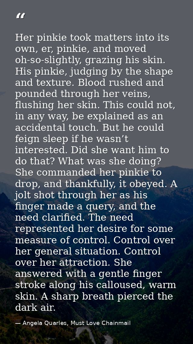 Her pinkie took matters into its own, er, pinkie, and moved oh-so-slightly, grazing his skin. His pinkie, judging by the — Angela Quarles, Must Love Chainmail