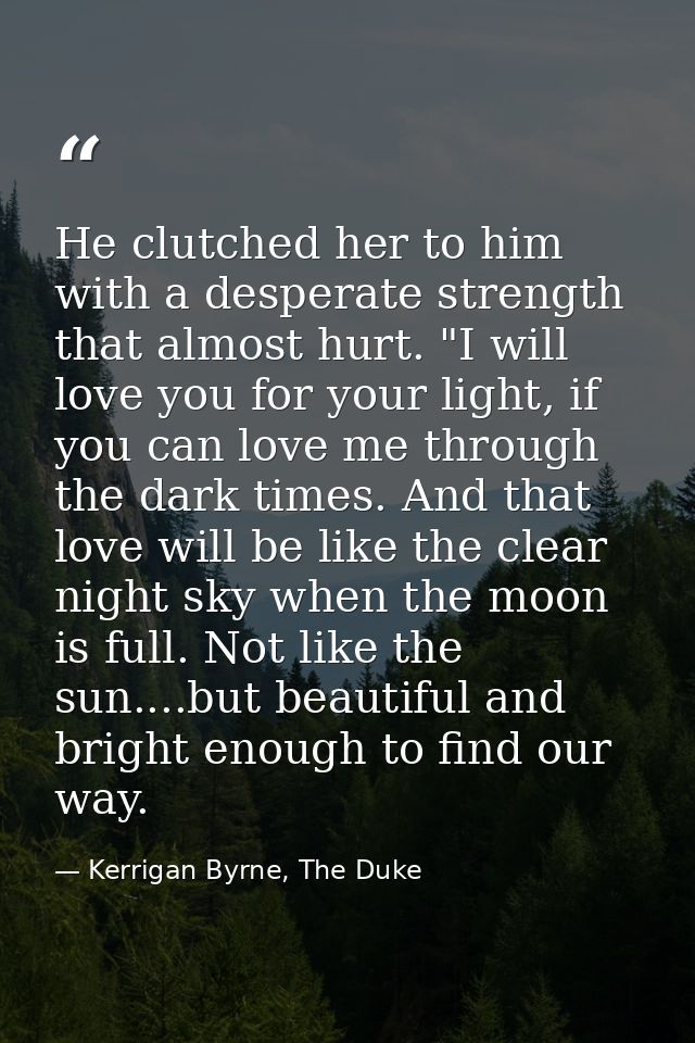 He clutched her to him with a desperate strength that almost hurt. "I will love you for your light, if you can love me t — Kerrigan Byrne, The Duke