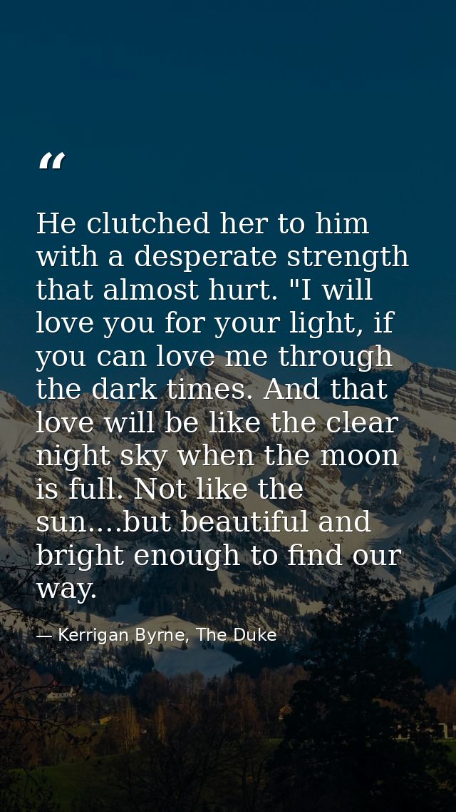 He clutched her to him with a desperate strength that almost hurt. "I will love you for your light, if you can love me t — Kerrigan Byrne, The Duke