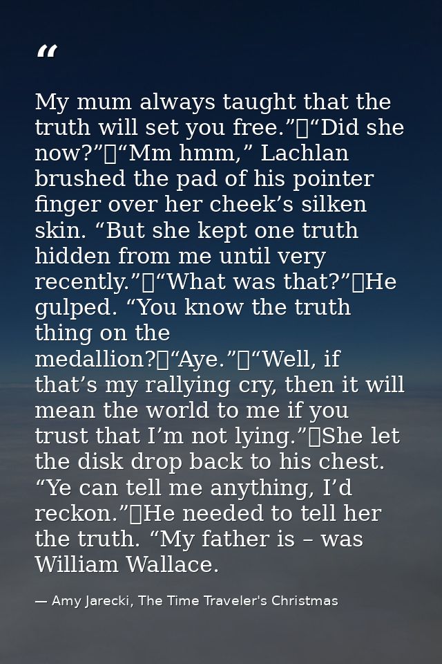 My mum always taught that the truth will set you free.”	“Did she now?”	“Mm hmm,” Lachlan brushed the pad of his pointer  — Amy Jarecki, The Time Traveler's Christmas