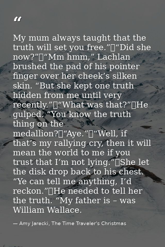 My mum always taught that the truth will set you free.”	“Did she now?”	“Mm hmm,” Lachlan brushed the pad of his pointer  — Amy Jarecki, The Time Traveler's Christmas