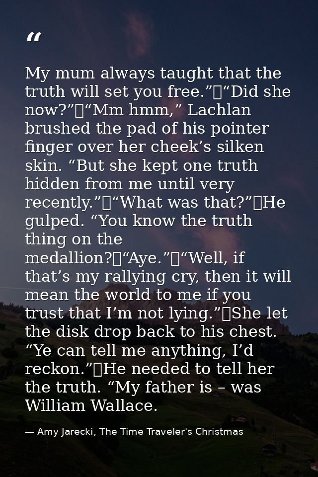My mum always taught that the truth will set you free.”	“Did she now?”	“Mm hmm,” Lachlan brushed the pad of his pointer  — Amy Jarecki, The Time Traveler's Christmas