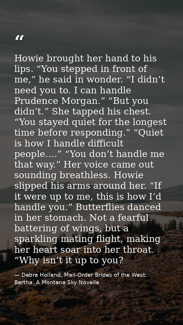 Howie brought her hand to his lips. “You stepped in front of me,” he said in wonder. “I didn’t need you to. I can handle — Debra Holland, Mail-Order Brides of the West: Bertha: A Montana Sky Novella