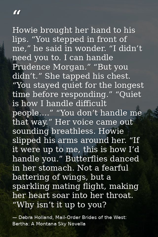 Howie brought her hand to his lips. “You stepped in front of me,” he said in wonder. “I didn’t need you to. I can handle — Debra Holland, Mail-Order Brides of the West: Bertha: A Montana Sky Novella