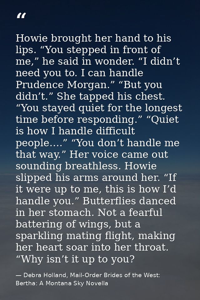 Howie brought her hand to his lips. “You stepped in front of me,” he said in wonder. “I didn’t need you to. I can handle — Debra Holland, Mail-Order Brides of the West: Bertha: A Montana Sky Novella
