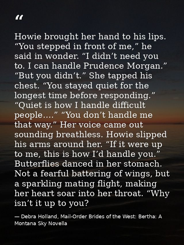 Howie brought her hand to his lips. “You stepped in front of me,” he said in wonder. “I didn’t need you to. I can handle — Debra Holland, Mail-Order Brides of the West: Bertha: A Montana Sky Novella